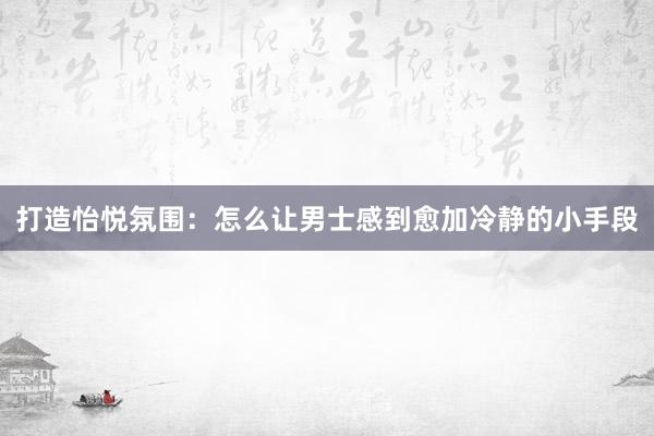 打造怡悦氛围：怎么让男士感到愈加冷静的小手段